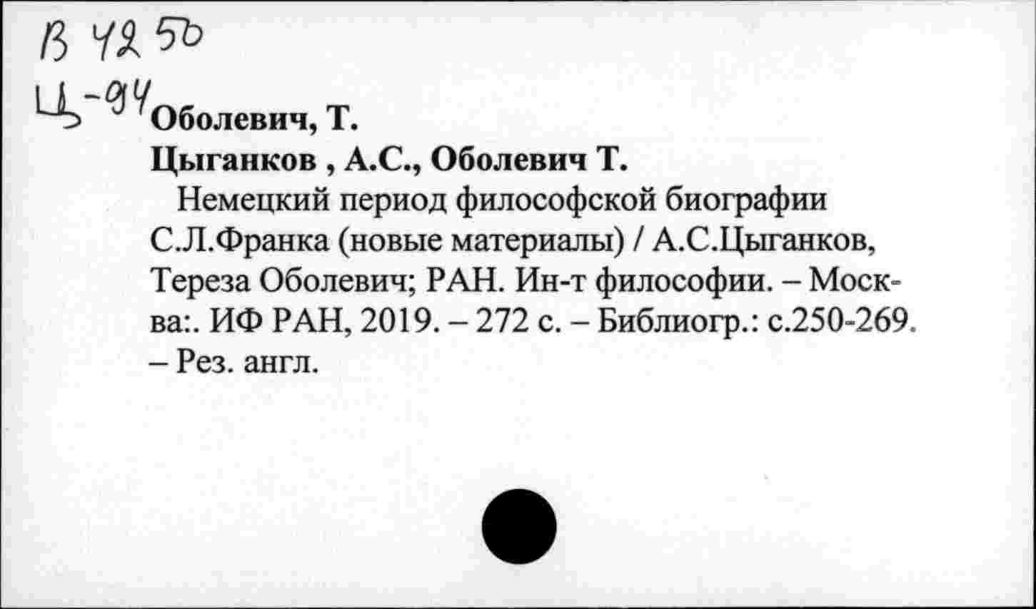 ﻿Оболевич, Т.
Цыганков , А.С., Оболевич Т.
Немецкий период философской биографии С.Л.Франка (новые материалы) / А.С.Цыганков, Тереза Оболевич; РАН. Ин-т философии. - Москва:. ИФ РАН, 2019. - 272 с. - Библиогр.: с.250-269. - Рез. англ.